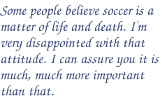 Some people believe soccer is a matter of life and death. I'm very disappointed with that attitude. I can assure you it is much, much more important than that.